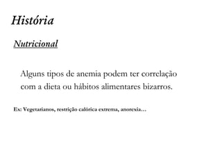 História
Nutricional
Alguns tipos de anemia podem ter correlação
com a dieta ou hábitos alimentares bizarros.
Ex: Vegetarianos, restrição calórica extrema, anorexia…
 