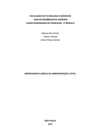 FACULDADE DE TECNOLOGIA E NEGÓCIOS
       CARLOS DRUMMOND DE ANDRADE
 CURSO ENGENHARIA DE PRODUÇÃO - 4º MÓDULO




             Adriana Silva Castro
               Cellene Jaquetti
             Edinei Olimpio Santos




ABORDAGEM CLÁSSICA DA ADMINISTRAÇÃO: FAYOL




                 SÃO PAULO
                     2012
 