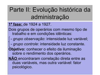 Parte II: Evolução histórica da
administração
1ª fase: de 1924 a 1927.
Dois grupos de operários com mesmo tipo de
trabalho e em condições idênticas:
- grupo observação: intensidade luz variável;
- grupo controle: intensidade luz constante.
Objetivo: conhecer o efeito da iluminação
sobre o rendimento dos operários.
NÃO encontraram correlação direta entre as
duas variáveis, mas outra variável: fator
psicológico.
 
