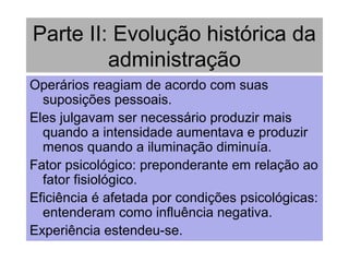 Parte II: Evolução histórica da
administração
Operários reagiam de acordo com suas
suposições pessoais.
Eles julgavam ser necessário produzir mais
quando a intensidade aumentava e produzir
menos quando a iluminação diminuía.
Fator psicológico: preponderante em relação ao
fator fisiológico.
Eficiência é afetada por condições psicológicas:
entenderam como influência negativa.
Experiência estendeu-se.
 