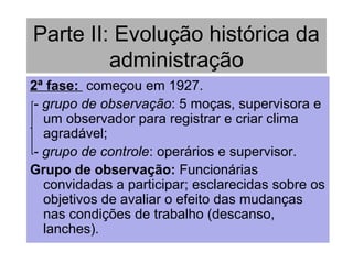 Parte II: Evolução histórica da
administração
2ª fase: começou em 1927.
- grupo de observação: 5 moças, supervisora e
um observador para registrar e criar clima
agradável;
- grupo de controle: operários e supervisor.
Grupo de observação: Funcionárias
convidadas a participar; esclarecidas sobre os
objetivos de avaliar o efeito das mudanças
nas condições de trabalho (descanso,
lanches).
 