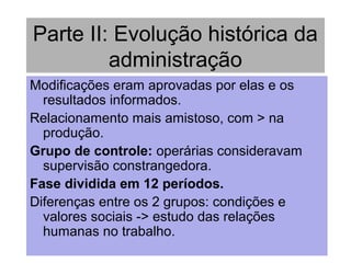 Parte II: Evolução histórica da
administração
Modificações eram aprovadas por elas e os
resultados informados.
Relacionamento mais amistoso, com > na
produção.
Grupo de controle: operárias consideravam
supervisão constrangedora.
Fase dividida em 12 períodos.
Diferenças entre os 2 grupos: condições e
valores sociais -> estudo das relações
humanas no trabalho.
 