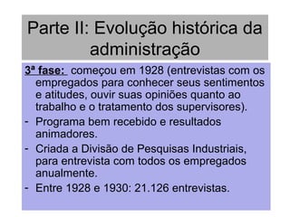 Parte II: Evolução histórica da
administração
3ª fase: começou em 1928 (entrevistas com os
empregados para conhecer seus sentimentos
e atitudes, ouvir suas opiniões quanto ao
trabalho e o tratamento dos supervisores).
- Programa bem recebido e resultados
animadores.
- Criada a Divisão de Pesquisas Industriais,
para entrevista com todos os empregados
anualmente.
- Entre 1928 e 1930: 21.126 entrevistas.
 
