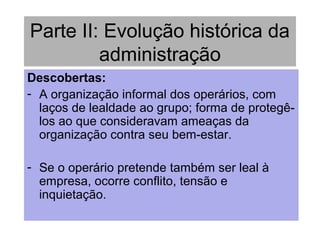 Parte II: Evolução histórica da
administração
Descobertas:
- A organização informal dos operários, com
laços de lealdade ao grupo; forma de protegê-
los ao que consideravam ameaças da
organização contra seu bem-estar.
- Se o operário pretende também ser leal à
empresa, ocorre conflito, tensão e
inquietação.
 