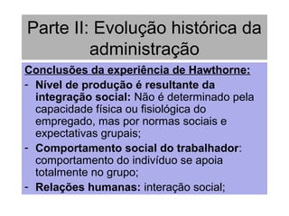 Parte II: Evolução histórica da
administração
Conclusões da experiência de Hawthorne:
- Nível de produção é resultante da
integração social: Não é determinado pela
capacidade física ou fisiológica do
empregado, mas por normas sociais e
expectativas grupais;
- Comportamento social do trabalhador:
comportamento do indivíduo se apoia
totalmente no grupo;
- Relações humanas: interação social;
 