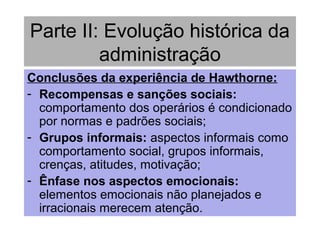 Parte II: Evolução histórica da
administração
Conclusões da experiência de Hawthorne:
- Recompensas e sanções sociais:
comportamento dos operários é condicionado
por normas e padrões sociais;
- Grupos informais: aspectos informais como
comportamento social, grupos informais,
crenças, atitudes, motivação;
- Ênfase nos aspectos emocionais:
elementos emocionais não planejados e
irracionais merecem atenção.
 