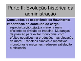 Parte II: Evolução histórica da
administração
Conclusões da experiência de Hawthorne:
Importância do conteúdo do cargo:
especialização não é a maneira mais
eficiente de divisão de trabalho. Mudanças
de posição para evitar monotonia, com
efeitos negativos na produção, mas elevação
da moral. Trabalhos simples e repetitivos:
monótonos e maçantes, reduzem satisfação
e eficiência.
 
