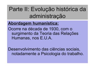 Parte II: Evolução histórica da
administração
Abordagem humanística:
Ocorre na década de 1930, com o
surgimento da Teoria das Relações
Humanas, nos E.U.A.
Desenvolvimento das ciências sociais,
notadamente a Psicologia do trabalho.
 