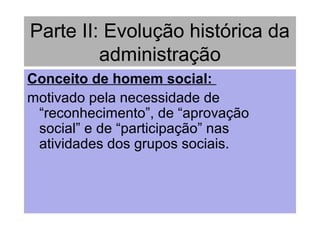 Parte II: Evolução histórica da
administração
Conceito de homem social:
motivado pela necessidade de
“reconhecimento”, de “aprovação
social” e de “participação” nas
atividades dos grupos sociais.
 