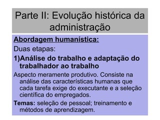 Parte II: Evolução histórica da
administração
Abordagem humanística:
Duas etapas:
1)Análise do trabalho e adaptação do
trabalhador ao trabalho
Aspecto meramente produtivo. Consiste na
análise das características humanas que
cada tarefa exige do executante e a seleção
científica do empregados.
Temas: seleção de pessoal; treinamento e
métodos de aprendizagem.
 