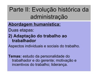 Parte II: Evolução histórica da
administração
Abordagem humanística:
Duas etapas:
2) Adaptação do trabalho ao
trabalhador
Aspectos individuais e sociais do trabalho.
Temas: estudo da personalidade do
trabalhador e do gerente; motivação e
incentivos do trabalho; liderança.
 