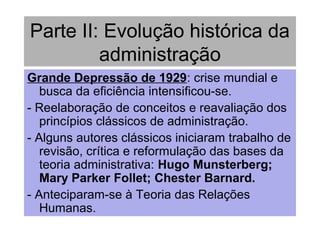 Parte II: Evolução histórica da
administração
Grande Depressão de 1929: crise mundial e
busca da eficiência intensificou-se.
- Reelaboração de conceitos e reavaliação dos
princípios clássicos de administração.
- Alguns autores clássicos iniciaram trabalho de
revisão, crítica e reformulação das bases da
teoria administrativa: Hugo Munsterberg;
Mary Parker Follet; Chester Barnard.
- Anteciparam-se à Teoria das Relações
Humanas.
 