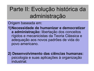 Parte II: Evolução histórica da
administração
Origem baseada em:
1)Necessidade de humanizar e democratizar
a administração: libertação dos conceitos
rígidos e mecanicistas da Teoria Clássica e
adequação aos novos padrões de vida do
povo americano.
2) Desenvolvimento das ciências humanas:
psicologia e suas aplicações à organização
industrial.
 