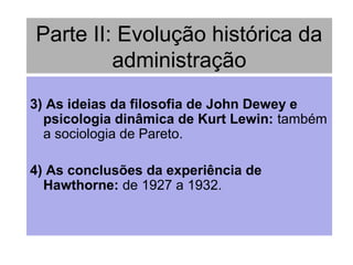 Parte II: Evolução histórica da
administração
3) As ideias da filosofia de John Dewey e
psicologia dinâmica de Kurt Lewin: também
a sociologia de Pareto.
4) As conclusões da experiência de
Hawthorne: de 1927 a 1932.
 