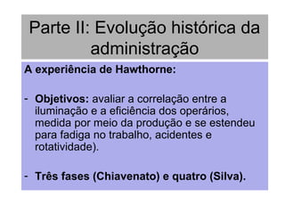 Parte II: Evolução histórica da
administração
A experiência de Hawthorne:
- Objetivos: avaliar a correlação entre a
iluminação e a eficiência dos operários,
medida por meio da produção e se estendeu
para fadiga no trabalho, acidentes e
rotatividade).
- Três fases (Chiavenato) e quatro (Silva).
 