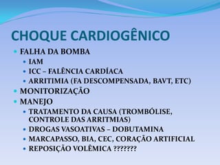 CHOQUE CARDIOGÊNICO
 FALHA DA BOMBA
 IAM
 ICC – FALÊNCIA CARDÍACA
 ARRITIMIA (FA DESCOMPENSADA, BAVT, ETC)
 MONITORIZAÇÃO
 MANEJO
 TRATAMENTO DA CAUSA (TROMBÓLISE,
CONTROLE DAS ARRITMIAS)
 DROGAS VASOATIVAS – DOBUTAMINA
 MARCAPASSO, BIA, CEC, CORAÇÃO ARTIFICIAL
 REPOSIÇÃO VOLÊMICA ???????
 