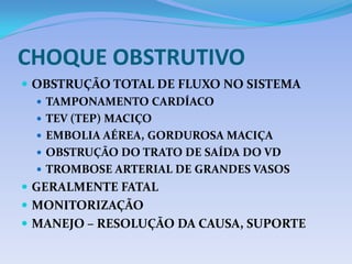 CHOQUE OBSTRUTIVO
 OBSTRUÇÃO TOTAL DE FLUXO NO SISTEMA
 TAMPONAMENTO CARDÍACO
 TEV (TEP) MACIÇO
 EMBOLIA AÉREA, GORDUROSA MACIÇA
 OBSTRUÇÃO DO TRATO DE SAÍDA DO VD
 TROMBOSE ARTERIAL DE GRANDES VASOS
 GERALMENTE FATAL
 MONITORIZAÇÃO
 MANEJO – RESOLUÇÃO DA CAUSA, SUPORTE
 