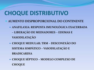 CHOQUE DISTRIBUTIVO
 AUMENTO DESPROPORCIONAL DO CONTINENTE
 ANAFILAXIA: RESPOSTA IMUNOLÓGICA EXACERBADA
– LIBERAÇÃO DE MEDIADORES – EDEMAS E
VASODILATAÇÃO
 CHOQUE MEDULAR: TRM – DESCONEXÃO DO
SISTEMA SIMPÁTICO – VASODILATAÇÃO E
BRADICARDIA
 CHOQUE SÉPTICO – MODELO COMPLEXO DE
CHOQUE
 