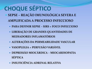 CHOQUE SÉPTICO
 SEPSE – REAÇÃO IMUNOLÓGICA SEVERA E
AMPLIFICADA A PROCESSO INFECCIOSO
 PARA DEFINIR SEPSE – SIRS + FOCO INFECCIOSO
 LIBERAÇÃO DE GRANDES QUANTIDADES DE
MEDIADORES INFLAMATÓRIOS
 ALTERAÇÕES DA PERMEABILIDADE VASCULAR
 VASOPLEGIA + PERFUSÃO VARIÁVEL
 DEPRESSÃO MIOCÁRDICA – MIOCARDIOPATIA
SÉPTICA
 INSUFICIÊNCIA ADRENAL RELATIVA
 