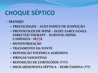 CHOQUE SÉPTICO
 MANEJO
 PRECOCIDADE – ALTO INDÍCE DE SUSPEIÇÃO
 PROTOCOLOS DE SEPSE – EGDT: EARLY GOALS
DIRECTED THERAPY - SURVIVIG SEPSIS
CAMPAIGN - SEPSE
 MONITORIZAÇÃO
 TRATAMENTO DA FONTE
 REPOSIÇÃO VOLÊMICA AGRESSIVA
 DROGAS VASOATIVAS
 REPOSIÇÃO DE CORTICÓIDE (????)
 MIOCARDIOPATIA SÉPTICA – DOBUTAMINA (???)
 