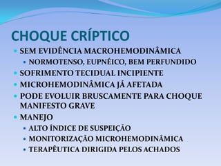 CHOQUE CRÍPTICO
 SEM EVIDÊNCIA MACROHEMODINÂMICA
 NORMOTENSO, EUPNÉICO, BEM PERFUNDIDO
 SOFRIMENTO TECIDUAL INCIPIENTE
 MICROHEMODINÂMICA JÁ AFETADA
 PODE EVOLUIR BRUSCAMENTE PARA CHOQUE
MANIFESTO GRAVE
 MANEJO
 ALTO ÍNDICE DE SUSPEIÇÃO
 MONITORIZAÇÃO MICROHEMODINÂMICA
 TERAPÊUTICA DIRIGIDA PELOS ACHADOS
 