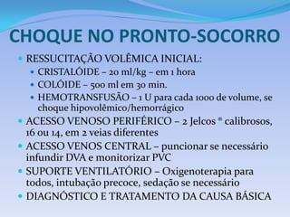 CHOQUE NO PRONTO-SOCORRO
 RESSUCITAÇÃO VOLÊMICA INICIAL:
 CRISTALÓIDE – 20 ml/kg – em 1 hora
 COLÓIDE – 500 ml em 30 min.
 HEMOTRANSFUSÃO – 1 U para cada 1000 de volume, se
choque hipovolêmico/hemorrágico
 ACESSO VENOSO PERIFÉRICO – 2 Jelcos ® calibrosos,
16 ou 14, em 2 veias diferentes
 ACESSO VENOS CENTRAL – puncionar se necessário
infundir DVA e monitorizar PVC
 SUPORTE VENTILATÓRIO – Oxigenoterapia para
todos, intubação precoce, sedação se necessário
 DIAGNÓSTICO E TRATAMENTO DA CAUSA BÁSICA
 