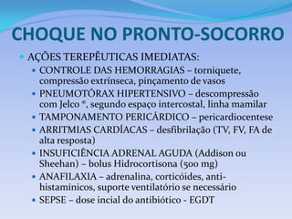 CHOQUE NO PRONTO-SOCORRO
 AÇÕES TEREPÊUTICAS IMEDIATAS:
 CONTROLE DAS HEMORRAGIAS – torniquete,
compressão extrínseca, pinçamento de vasos
 PNEUMOTÓRAX HIPERTENSIVO – descompressão
com Jelco ®, segundo espaço intercostal, linha mamilar
 TAMPONAMENTO PERICÁRDICO – pericardiocentese
 ARRITMIAS CARDÍACAS – desfibrilação (TV, FV, FA de
alta resposta)
 INSUFICIÊNCIA ADRENAL AGUDA (Addison ou
Sheehan) – bolus Hidrocortisona (500 mg)
 ANAFILAXIA – adrenalina, corticóides, anti-
histamínicos, suporte ventilatório se necessário
 SEPSE – dose incial do antibiótico - EGDT
 