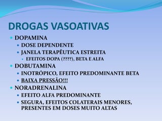 DROGAS VASOATIVAS
 DOPAMINA
 DOSE DEPENDENTE
 JANELA TERAPÊUTICA ESTREITA
 EFEITOS DOPA (????), BETA E ALFA
 DOBUTAMINA
 INOTRÓPICO, EFEITO PREDOMINANTE BETA
 BAIXA PRESSÃO!!!
 NORADRENALINA
 EFEITO ALFA PREDOMINANTE
 SEGURA, EFEITOS COLATERAIS MENORES,
PRESENTES EM DOSES MUITO ALTAS
 