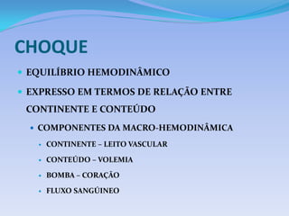 CHOQUE
 EQUILÍBRIO HEMODINÂMICO
 EXPRESSO EM TERMOS DE RELAÇÃO ENTRE
CONTINENTE E CONTEÚDO
 COMPONENTES DA MACRO-HEMODINÂMICA
 CONTINENTE – LEITO VASCULAR
 CONTEÚDO – VOLEMIA
 BOMBA – CORAÇÃO
 FLUXO SANGÚINEO
 