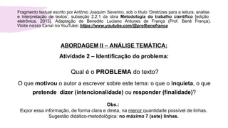 ABORDAGEM II – ANÁLISE TEMÁTICA:
Atividade 2 – Identificação do problema:
Qual é o PROBLEMA do texto?
O que motivou o autor a escrever sobre este tema: o que o inquieta, o que
pretende dizer (intencionalidade) ou responder (finalidade)?
Obs.:
Expor essa informação, de forma clara e direta, na menor quantidade possível de linhas.
Sugestão didático-metodológica: no máximo 7 (sete) linhas.
Fragmento textual escrito por Antônio Joaquim Severino, sob o título ‘Diretrizes para a leitura, análise
e interpretação de textos’, subseção 2.2.1 da obra Metodologia do trabalho científico [edição
eletrônica, 2013]. Adaptação de Benedito Luciano Antunes de França (Prof. Benê França).
Visite nosso Canal no YouTube: https://www.youtube.com/@profbenefranca
 