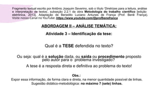 ABORDAGEM II – ANÁLISE TEMÁTICA:
Atividade 3 – Identificação da tese:
Qual é a TESE defendida no texto?
Ou seja: qual é a solução dada, ou saída ou procedimento proposto
pelo autor para o problema investigado?
A tese é a resposta direta e definitiva ao problema do texto!
Obs.:
Expor essa informação, de forma clara e direta, na menor quantidade possível de linhas.
Sugestão didático-metodológica: no máximo 7 (sete) linhas.
Fragmento textual escrito por Antônio Joaquim Severino, sob o título ‘Diretrizes para a leitura, análise
e interpretação de textos’, subseção 2.2.1 da obra Metodologia do trabalho científico [edição
eletrônica, 2013]. Adaptação de Benedito Luciano Antunes de França (Prof. Benê França).
Visite nosso Canal no YouTube: https://www.youtube.com/@profbenefranca
 