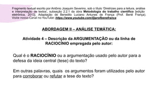 Fragmento textual escrito por Antônio Joaquim Severino, sob o título ‘Diretrizes para a leitura, análise
e interpretação de textos’, subseção 2.2.1 da obra Metodologia do trabalho científico [edição
eletrônica, 2013]. Adaptação de Benedito Luciano Antunes de França (Prof. Benê França).
Visite nosso Canal no YouTube: https://www.youtube.com/@profbenefranca
ABORDAGEM II – ANÁLISE TEMÁTICA:
Atividade 4 – Descrição da ARGUMENTAÇÃO ou da linha de
RACIOCÍNIO empregada pelo autor:
Qual é o RACIOCÍNIO ou a argumentação usado pelo autor para a
defesa da ideia central (tese) do texto?
Em outras palavras, quais os argumentos foram utilizados pelo autor
para corroborar ou refutar a tese do texto?
 