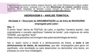 ABORDAGEM II – ANÁLISE TEMÁTICA:
Atividade 4 – Descrição da ARGUMENTAÇÃO ou da linha de RACIOCÍNIO
empregada pelo autor:
Fragmento textual escrito por Antônio Joaquim Severino, sob o título ‘Diretrizes para a leitura, análise
e interpretação de textos’, subseção 2.2.1 da obra Metodologia do trabalho científico [edição
eletrônica, 2013]. Adaptação de Benedito Luciano Antunes de França (Prof. Benê França).
Visite nosso Canal no YouTube: https://www.youtube.com/@profbenefranca
Obs. 1:
O termo “texto” deriva de TEXTUS, do Latim, e significa “narrativa escrita”, mas
originalmente o conceito significava “material de tecido”, pois origina-se do verbo
TEXERE, que significa “tecer”
(https://www.gramatica.net.br/origem-das-palavras/etimologia-de-texto/)
Isto é, assim como o tecido é o alinhavamento de linhas, o texto é um
alinhavamento de ideias, de raciocínios, que são empregados para gerar um
significado, uma elucidação ou para desenvolver ou demonstrar uma teoria, um
processo ou uma nova modelagem;
 