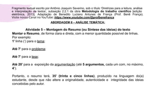 ABORDAGEM II – ANÁLISE TEMÁTICA:
Atividade 5 – Montagem do Resumo (ou Síntese das ideias) do texto
Montar o Resumo, de forma clara e direta, com a menor quantidade possível de linhas.
Por exemplo:
1’ linha (‘) para o tema;
Até 7’ para o problema;
Até 7’ para a tese;
Até 20’ para a exposição da argumentação (até 5 argumentos, cada um com, no máximo,
4’).
Portanto, o resumo terá, 35’ (trinta e cinco linhas), produzido na linguagem do(a)
estudante, desde que não altere a originalidade, autenticidade e integridade das ideias
concebidas pelo autor.
Fragmento textual escrito por Antônio Joaquim Severino, sob o título ‘Diretrizes para a leitura, análise
e interpretação de textos’, subseção 2.2.1 da obra Metodologia do trabalho científico [edição
eletrônica, 2013]. Adaptação de Benedito Luciano Antunes de França (Prof. Benê França).
Visite nosso Canal no YouTube: https://www.youtube.com/@profbenefranca
 