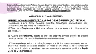 Fragmento textual escrito por Antônio Joaquim Severino, sob o título ‘Diretrizes para a leitura, análise
e interpretação de textos’, subseção 2.2.1 da obra Metodologia do trabalho científico [edição
eletrônica, 2013]. Adaptação de Benedito Luciano Antunes de França (Prof. Benê França).
Visite nosso Canal no YouTube: https://www.youtube.com/@profbenefranca
ABORDAGEM II – ANÁLISE TEMÁTICA:
PARTE 2 - COMPLEMENTAÇÃO A -TIPOS DE ARGUMENTAÇÃO: TEORIAS:
Recorrência a uma Teoria filosófica, científica, tecnológica, administrativa, etc.,
vinculada a uma das áreas do conhecimento:
a) “Segundo o Empirismo britânico, ao afirmar que a experiência é o fator formador
das ideias...”;
b) “Quanto ao Fordismo, espera-se que não desperte dúvidas acerca da eficácia
desse processo produtivo aplicado ao setor automobilístico”;
c) “Não se pode garantir a comunicação íntegra e autêntica, se as duas consciências,
envolvidas diretamente nesse processo de troca de informações, não conhecerem
os recursos linguísticos geradores de uma mensagem, conforme testifica a Teoria
Geral da Comunicação”;
 
