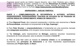 PARTE 2 – COMPLEMENTAÇÃO B: RECORRÊNCIA A AUTORES, AUTORAS,
PESQUISADORES, PESQUISADORAS, CENTROS DE ESTUDOS OU DE PESQUISA DE
CERTAS ÁREAS DO CONHECIMENTO, NOMES DE OBRAS ETC.:
a) “Para Sigmund Freud, não é possível compreender o indivíduo sem recorrermos a Teoria
da Personalidade, assentada na compreensão do Id, Ego, Superego”;
b) Para Peter Drucker, o empreendedorismo é fundamental em uma economia marcada
pela estagnação econômica, a fim de gerar novos recursos mercadológicos”;
c) “Na Citologia, parte imprescindível da Biologia, podemos encontrar mecanismos
propulsores de novas pesquisas para os estudos vinculados à Covid-19”;
d) "Não se pode falar sobre as massas de sistemas orbitais ou de constelações sem
recorrermos aos princípios da Astronomia e as mais importantes experimentações
realizadas pelo Projeto Apolo, da Nasa”;
Fragmento textual escrito por Antônio Joaquim Severino, sob o título ‘Diretrizes para a leitura,
análise e interpretação de textos’, subseção 2.2.1 da obra Metodologia do trabalho científico
[edição eletrônica, 2013]. Adaptação de Benedito Luciano Antunes de França (Prof. Benê
França). Visite nosso Canal no YouTube: https://www.youtube.com/@profbenefranca
ABORDAGEM II – ANÁLISE TEMÁTICA:
 