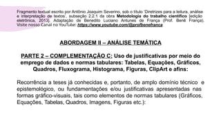 ABORDAGEM II – ANÁLISE TEMÁTICA
PARTE 2 – COMPLEMENTAÇÃO C: Uso de justificativas por meio do
emprego de dados e normas tabulares: Tabelas, Equações, Gráficos,
Quadros, Fluxograma, Histograma, Figuras, ClipArt e afins:
Recorrência a teses já conhecidas e, portanto, de amplo domínio técnico e
epistemológico, ou fundamentações e/ou justificativas apresentadas nas
formas gráfico-visuais, tais como elementos de normas tabulares (Gráficos,
Equações, Tabelas, Quadros, Imagens, Figuras etc.):
Fragmento textual escrito por Antônio Joaquim Severino, sob o título ‘Diretrizes para a leitura, análise
e interpretação de textos’, subseção 2.2.1 da obra Metodologia do trabalho científico [edição
eletrônica, 2013]. Adaptação de Benedito Luciano Antunes de França (Prof. Benê França).
Visite nosso Canal no YouTube: https://www.youtube.com/@profbenefranca
 