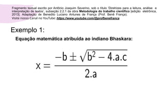 Exemplo 1:
Equação matemática atribuída ao indiano Bhaskara:
Fragmento textual escrito por Antônio Joaquim Severino, sob o título ‘Diretrizes para a leitura, análise e
interpretação de textos’, subseção 2.2.1 da obra Metodologia do trabalho científico [edição eletrônica,
2013]. Adaptação de Benedito Luciano Antunes de França (Prof. Benê França).
Visite nosso Canal no YouTube: https://www.youtube.com/@profbenefranca
 