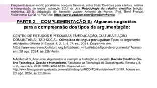 PARTE 2 – COMPLEMENTAÇÃO B: Algumas sugestões
para a compreensão dos tipos de argumentação:
CENTRO DE ESTUDOS E PESQUISAS EM EDUCAÇÃO, CULTURA E AÇÃO
COMUNITÁRIA; ITAÚ SOCIAL. Olimpíada de língua portuguesa: Tipos de argumento:
Atividades: Oficina 9: Etapas 1, 2, 3, 4. 7ª. ed., 2021. Disponível em:
https://www.escrevendoofuturo.org.br/caderno_virtual/etapa/tipos-de-argumento/. Acesso
em: 20 ago. 2024, às 22h17min.
MAGALHÃES, Ana Lúcia. Argumentos: o exemplo, a ilustração e o modelo. Revista Científica On-
line Tecnologia, Gestão e Humanismo, Faculdade de Tecnologia de Guaratinguetá, Revista v. 6,
n. 2, novembro, 2016. ISSN: 2238-5819. Disponível em:
http://www.fatecguaratingueta.edu.br/revista/index.php/RCO-TGH/article/view/110/181. Acesso em:
20 ago. 2024, às 22h28min.
Fragmento textual escrito por Antônio Joaquim Severino, sob o título ‘Diretrizes para a leitura, análise
e interpretação de textos’, subseção 2.2.1 da obra Metodologia do trabalho científico [edição
eletrônica, 2013]. Adaptação de Benedito Luciano Antunes de França (Prof. Benê França).
Visite nosso Canal no YouTube: https://www.youtube.com/@profbenefranca
 