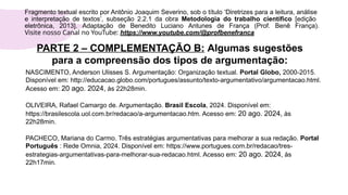 PARTE 2 – COMPLEMENTAÇÃO B: Algumas sugestões
para a compreensão dos tipos de argumentação:
NASCIMENTO, Anderson Ulisses S. Argumentação: Organização textual. Portal Globo, 2000-2015.
Disponível em: http://educacao.globo.com/portugues/assunto/texto-argumentativo/argumentacao.html.
Acesso em: 20 ago. 2024, às 22h28min.
OLIVEIRA, Rafael Camargo de. Argumentação. Brasil Escola, 2024. Disponível em:
https://brasilescola.uol.com.br/redacao/a-argumentacao.htm. Acesso em: 20 ago. 2024, às
22h28min.
PACHECO, Mariana do Carmo. Três estratégias argumentativas para melhorar a sua redação. Portal
Português : Rede Omnia, 2024. Disponível em: https://www.portugues.com.br/redacao/tres-
estrategias-argumentativas-para-melhorar-sua-redacao.html. Acesso em: 20 ago. 2024, às
22h17min.
Fragmento textual escrito por Antônio Joaquim Severino, sob o título ‘Diretrizes para a leitura, análise
e interpretação de textos’, subseção 2.2.1 da obra Metodologia do trabalho científico [edição
eletrônica, 2013]. Adaptação de Benedito Luciano Antunes de França (Prof. Benê França).
Visite nosso Canal no YouTube: https://www.youtube.com/@profbenefranca
 