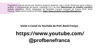Visite o Canal no YouTube do Prof. Benê França:
https://www.youtube.com/
@profbenefranca
Fragmento textual escrito por Antônio Joaquim Severino, sob o título ‘Diretrizes para a leitura,
análise e interpretação de textos’, subseção 2.2.1 da obra Metodologia do trabalho científico
[edição eletrônica, 2013]. Adaptação de Benedito Luciano Antunes de França (Prof. Benê
França). Visite nosso Canal no YouTube: https://www.youtube.com/@profbenefranca
 