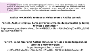 Assista no Canal do YouTube os vídeos sobre a Análise textual:
Parte 8 - Análise temática: Como extrair informações fundamentais de textos
teóricos e científicos?
https://www.youtube.com/watch?v=w9TEfSijXb4&list=PL6Ube0tiHyZnnS70L_0LC02
sjlz4s26Vs&index=8
Parte 9 - Como fazer uma Análise temática? Revisão e conceituação: dicas
técnicas e metodológicas:
https://www.youtube.com/watch?
v=M0adFB0rx2g&list=PL6Ube0tiHyZnnS70L_0LC02sjlz4s26Vs&index=11
Fragmento textual escrito por Antônio Joaquim Severino, sob o título ‘Diretrizes para a leitura,
análise e interpretação de textos’, subseção 2.2.1 da obra Metodologia do trabalho científico
[edição eletrônica, 2013]. Adaptação de Benedito Luciano Antunes de França (Prof. Benê
França). Visite nosso Canal no YouTube: https://www.youtube.com/@profbenefranca
 