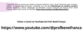 Visite o Canal no YouTube do Prof. Benê França:
https://www.youtube.com/@profbenefranca
Fragmento textual escrito por Antônio Joaquim Severino, sob o título ‘Diretrizes para a leitura,
análise e interpretação de textos’, subseção 2.2.1 da obra Metodologia do trabalho científico
[edição eletrônica, 2013]. Adaptação de Benedito Luciano Antunes de França (Prof. Benê
França). Visite nosso Canal no YouTube: https://www.youtube.com/@profbenefranca
 