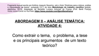 ABORDAGEM II – ANÁLISE TEMÁTICA:
ATIVIDADE 4:
Como extrair o tema, o problema, a tese
e os principais argumentos de um texto
teórico?
Fragmento textual escrito por Antônio Joaquim Severino, sob o título ‘Diretrizes para a leitura, análise
e interpretação de textos’, subseção 2.2.1 da obra Metodologia do trabalho científico [edição
eletrônica, 2013]. Adaptação de Benedito Luciano Antunes de França (Prof. Benê França).
Visite nosso Canal no YouTube: https://www.youtube.com/@profbenefranca
 