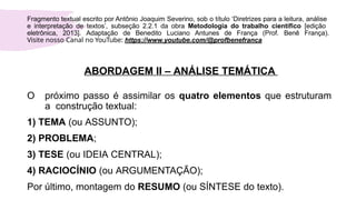 ABORDAGEM II – ANÁLISE TEMÁTICA
O próximo passo é assimilar os quatro elementos que estruturam
a construção textual:
1) TEMA (ou ASSUNTO);
2) PROBLEMA;
3) TESE (ou IDEIA CENTRAL);
4) RACIOCÍNIO (ou ARGUMENTAÇÃO);
Por último, montagem do RESUMO (ou SÍNTESE do texto).
Fragmento textual escrito por Antônio Joaquim Severino, sob o título ‘Diretrizes para a leitura, análise
e interpretação de textos’, subseção 2.2.1 da obra Metodologia do trabalho científico [edição
eletrônica, 2013]. Adaptação de Benedito Luciano Antunes de França (Prof. Benê França).
Visite nosso Canal no YouTube: https://www.youtube.com/@profbenefranca
 