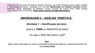 ABORDAGEM II – ANÁLISE TEMÁTICA:
Atividade 1 – Identificação do tema:
Qual é o TEMA ou ASSUNTO do texto?
Ou seja, o texto fala sobre o quê?
Obs.:
Expor essa informação na menor quantidade possível de palavras, preferencialmente em
uma única linha!
Fragmento textual escrito por Antônio Joaquim Severino, sob o título ‘Diretrizes para a leitura, análise
e interpretação de textos’, subseção 2.2.1 da obra Metodologia do trabalho científico [edição
eletrônica, 2013]. Adaptação de Benedito Luciano Antunes de França (Prof. Benê França).
Visite nosso Canal no YouTube: https://www.youtube.com/@profbenefranca
 