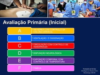 Avaliação Primária (Inicial)
Formação em Serviço
Abordagem ao Doente Crítico
Metodologia ABCDE
• VIA AÉREA COM CONTROLO DA
COLUNA CERVICAL
A
• VENTILAÇÃO E OXIGENAÇÃO
B
• CIRCULAÇÃO COM CONTROLO DE
HEMORRAGIA
C
• DISFUNÇÃO NEUROLÓGICA
D
• EXPOSIÇÃO CORPORAL COM
CONTROLO DE TEMPERATURA
E
• FAMÍLIA
F
 