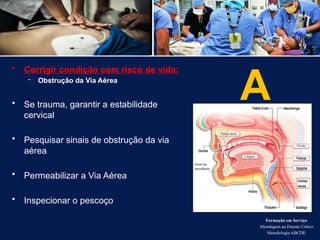 A
• Corrigir condição com risco de vida:
- Obstrução da Via Aérea
• Se trauma, garantir a estabilidade
cervical
• Pesquisar sinais de obstrução da via
aérea
• Permeabilizar a Via Aérea
• Inspecionar o pescoço
Formação em Serviço
Abordagem ao Doente Crítico
Metodologia ABCDE
 