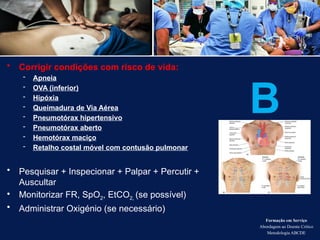 • Corrigir condições com risco de vida:
- Apneia
- OVA (inferior)
- Hipóxia
- Queimadura de Via Aérea
- Pneumotórax hipertensivo
- Pneumotórax aberto
- Hemotórax maciço
- Retalho costal móvel com contusão pulmonar
• Pesquisar + Inspecionar + Palpar + Percutir +
Auscultar
• Monitorizar FR, SpO2, EtCO2, (se possível)
• Administrar Oxigénio (se necessário)
Formação em Serviço
Abordagem ao Doente Crítico
Metodologia ABCDE
B
 