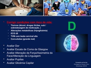 • Corrigir condições com risco de vida:
- Tóxicos (álcool, drogas ilícitas, sub /
sobredosagem de medicação, )
- Alterações metabólicas (hipoglicémia)
- ECG ≤8
- TVM com lesão cervical alta
- Convulsões (grande mal)
• Avaliar Dor
• Avaliar Escala de Coma de Glasgow
• Avaliar Alteração da Força/Assimetria da
Face/Alteração da Linguagem
• Avaliar Pupilas
• Avaliar Glicémia Capilar Formação em Serviço
Abordagem ao Doente Crítico
Metodologia ABCDE
D
 